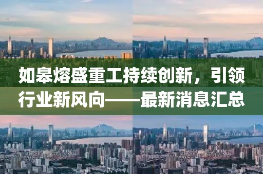 如皋熔盛重工持续创新，引领行业新风向——最新消息汇总