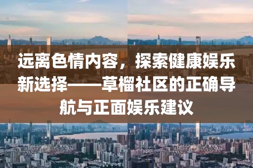 远离色情内容，探索健康娱乐新选择——草榴社区的正确导航与正面娱乐建议