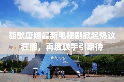 胡歌唐嫣最新电视剧掀起热议狂潮，再度联手引期待