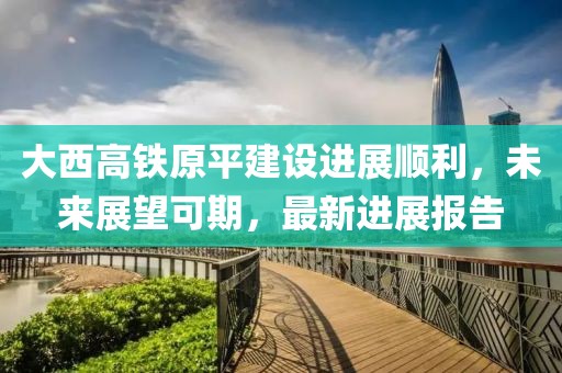 大西高铁原平建设进展顺利，未来展望可期，最新进展报告