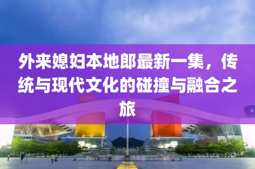 外来媳妇本地郎最新一集，传统与现代文化的碰撞与融合之旅