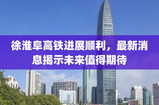 徐淮阜高铁进展顺利，最新消息揭示未来值得期待