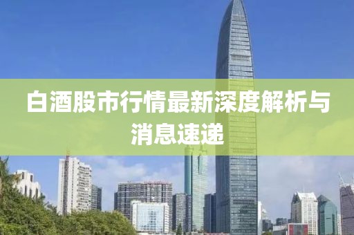 白酒股市行情最新深度解析与消息速递