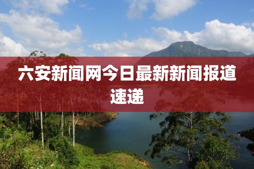 六安新闻网今日最新新闻报道速递
