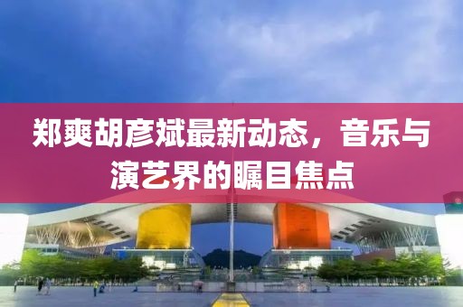 郑爽胡彦斌最新动态，音乐与演艺界的瞩目焦点