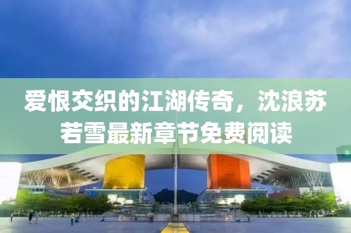 爱恨交织的江湖传奇，沈浪苏若雪最新章节免费阅读