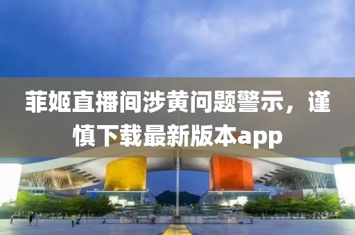 菲姬直播间涉黄问题警示，谨慎下载最新版本app