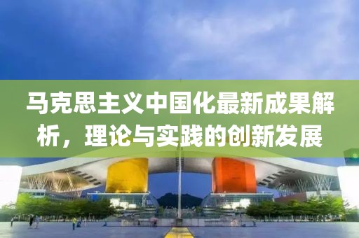 马克思主义中国化最新成果解析，理论与实践的创新发展
