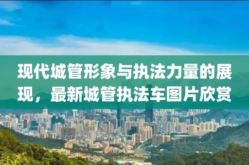 现代城管形象与执法力量的展现，最新城管执法车图片欣赏