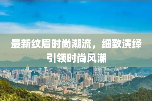最新纹眉时尚潮流，细致演绎引领时尚风潮