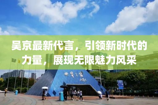 吴京最新代言，引领新时代的力量，展现无限魅力风采