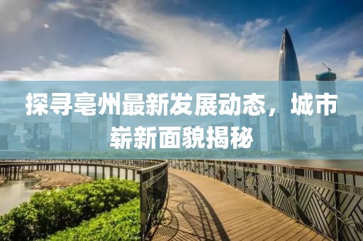 探寻亳州最新发展动态，城市崭新面貌揭秘